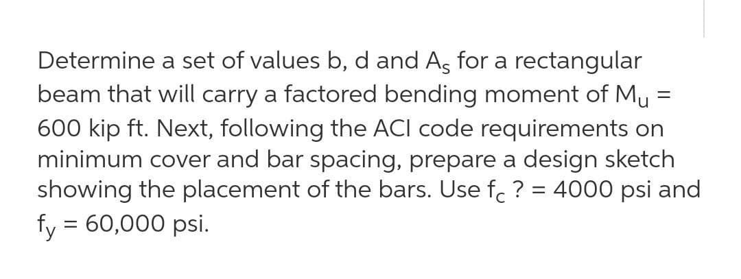 Determine a set of values b, d and As for a rectangular
beam that will carry a factored bending moment of Mu =
600 kip ft. Next, following the ACI code requirements on
minimum cover and bar spacing, prepare a design sketch
showing the placement of the bars. Use f. ? = 4000 psi and
fy = 60,000 psi.
