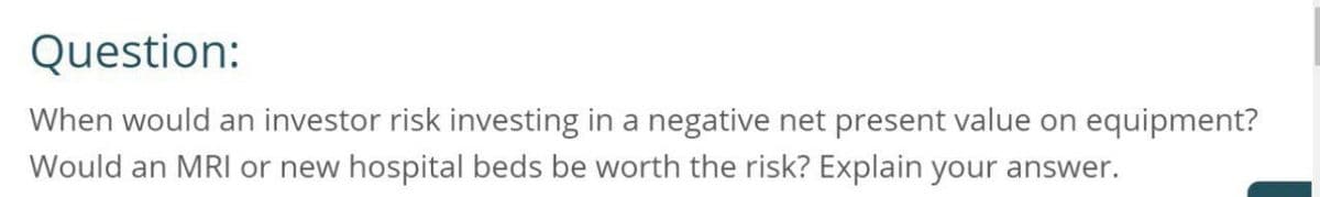 Question:
When would an investor risk investing in a negative net present value on equipment?
Would an MRI or new hospital beds be worth the risk? Explain your answer.