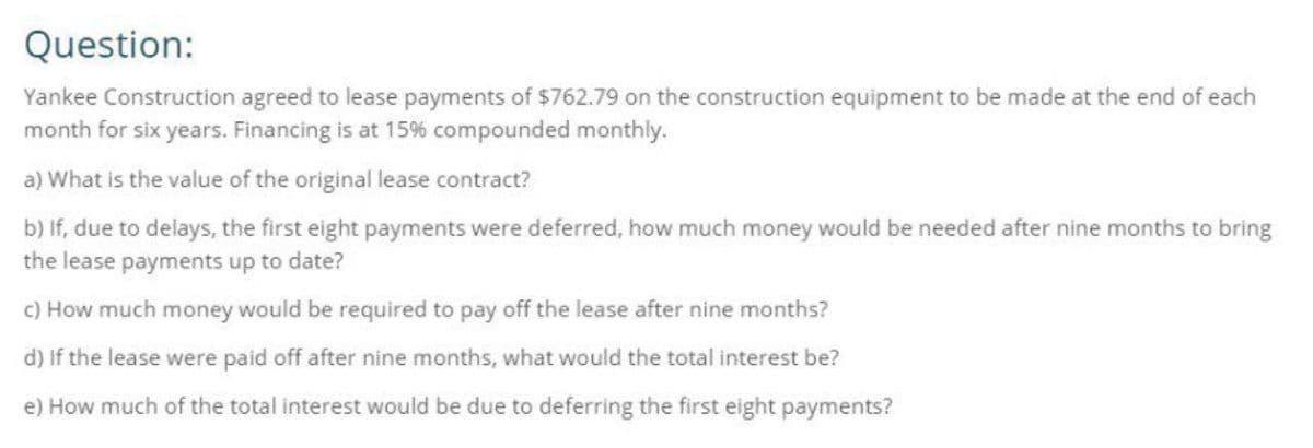 Question:
Yankee Construction agreed to lease payments of $762.79 on the construction equipment to be made at the end of each
month for six years. Financing is at 15% compounded monthly.
a) What is the value of the original lease contract?
b) If, due to delays, the first eight payments were deferred, how much money would be needed after nine months to bring
the lease payments up to date?
c) How much money would be required to pay off the lease after nine months?
d) If the lease were paid off after nine months, what would the total interest be?
e) How much of the total interest would be due to deferring the first eight payments?