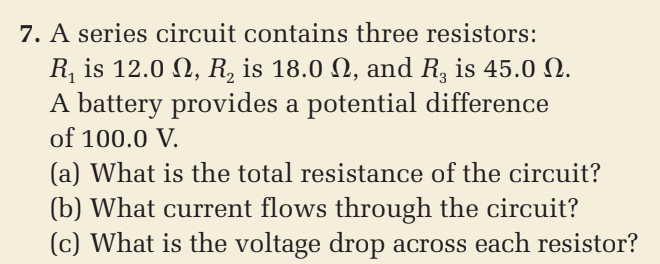 7. A series circuit contains three resistors:
R, is 12.0 N, R, is 18.0 N, and R, is 45.0 N.
A battery provides a potential difference
of 100.0 V.
(a) What is the total resistance of the circuit?
(b) What current flows through the circuit?
(c) What is the voltage drop across each resistor?
