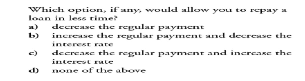 Which option, if any, would allow you to repay a
loan in less time?
a)
decrease the regular payment
b)
increase the regular payment and decrease the
interest rate
c)
decrease the regular payment and increase the
interest rate
d)
none of the above