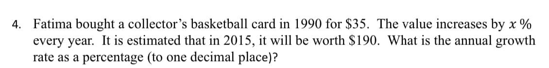 4. Fatima bought a collector's basketball card in 1990 for $35. The value increases by x %
every year. It is estimated that in 2015, it will be worth $190. What is the annual growth
rate as a percentage (to one decimal place)?
