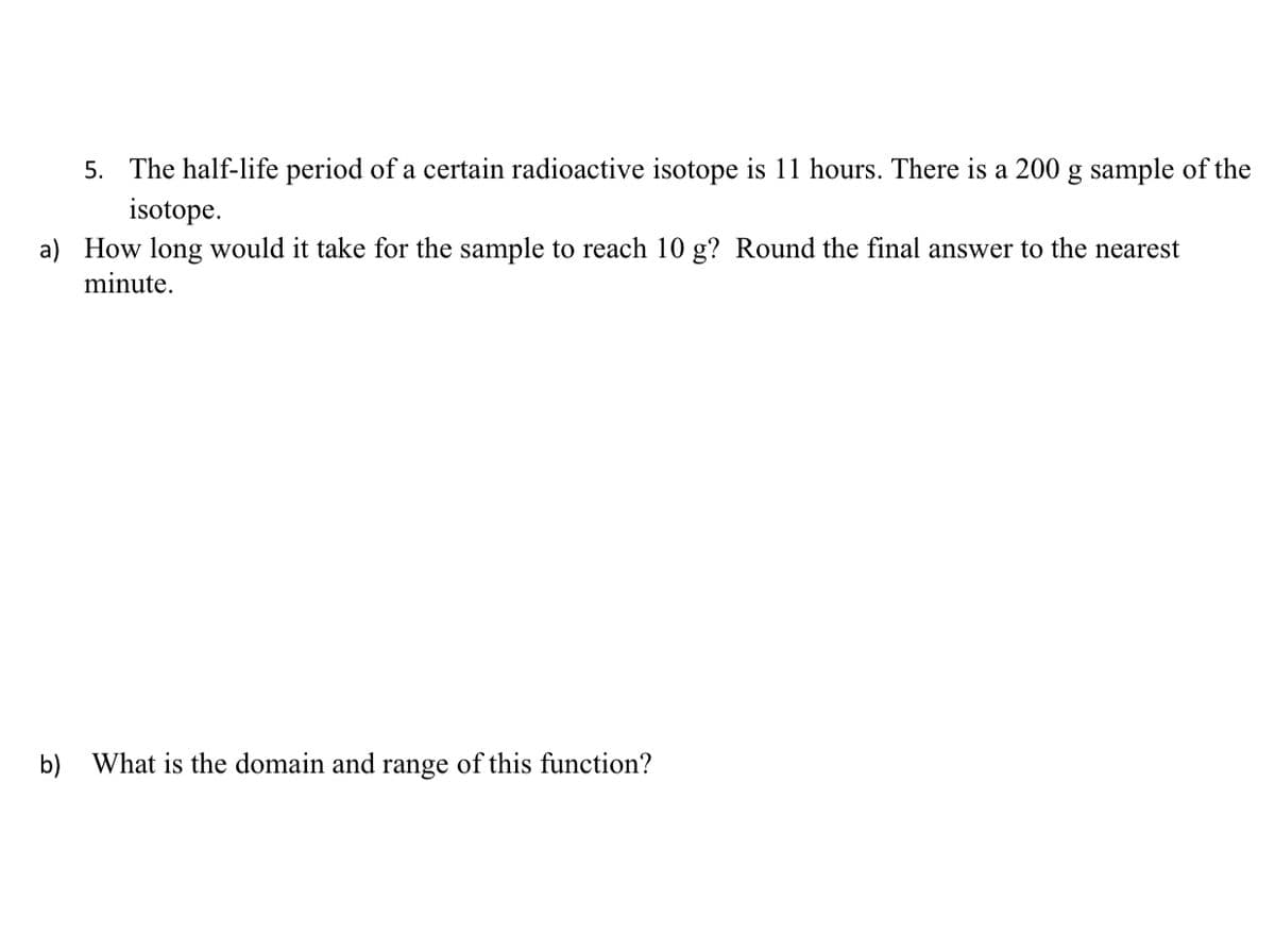 5. The half-life period of a certain radioactive isotope is 11 hours. There is a 200 g sample of the
isotope.
a) How long would it take for the sample to reach 10 g? Round the final answer to the nearest
minute.
b) What is the domain and range of this function?
