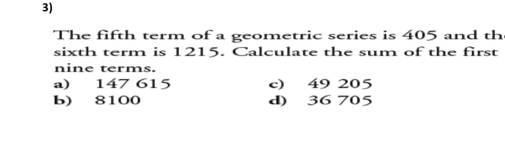 3)
The fifth term of a geometric series is 405 and the
sixth term is 1215. Calculate the sum of the first
nine terms.
a) 147 615
c)
49 205
b) 8100
36 705