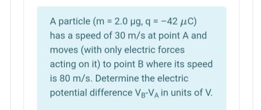 A particle (m = 2.0 µg, q = -42 µC)
has a speed of 30 m/s at point A and
moves (with only electric forces
acting on it) to point B where its speed
is 80 m/s. Determine the electric
potential difference Vg-VA in units of V.
