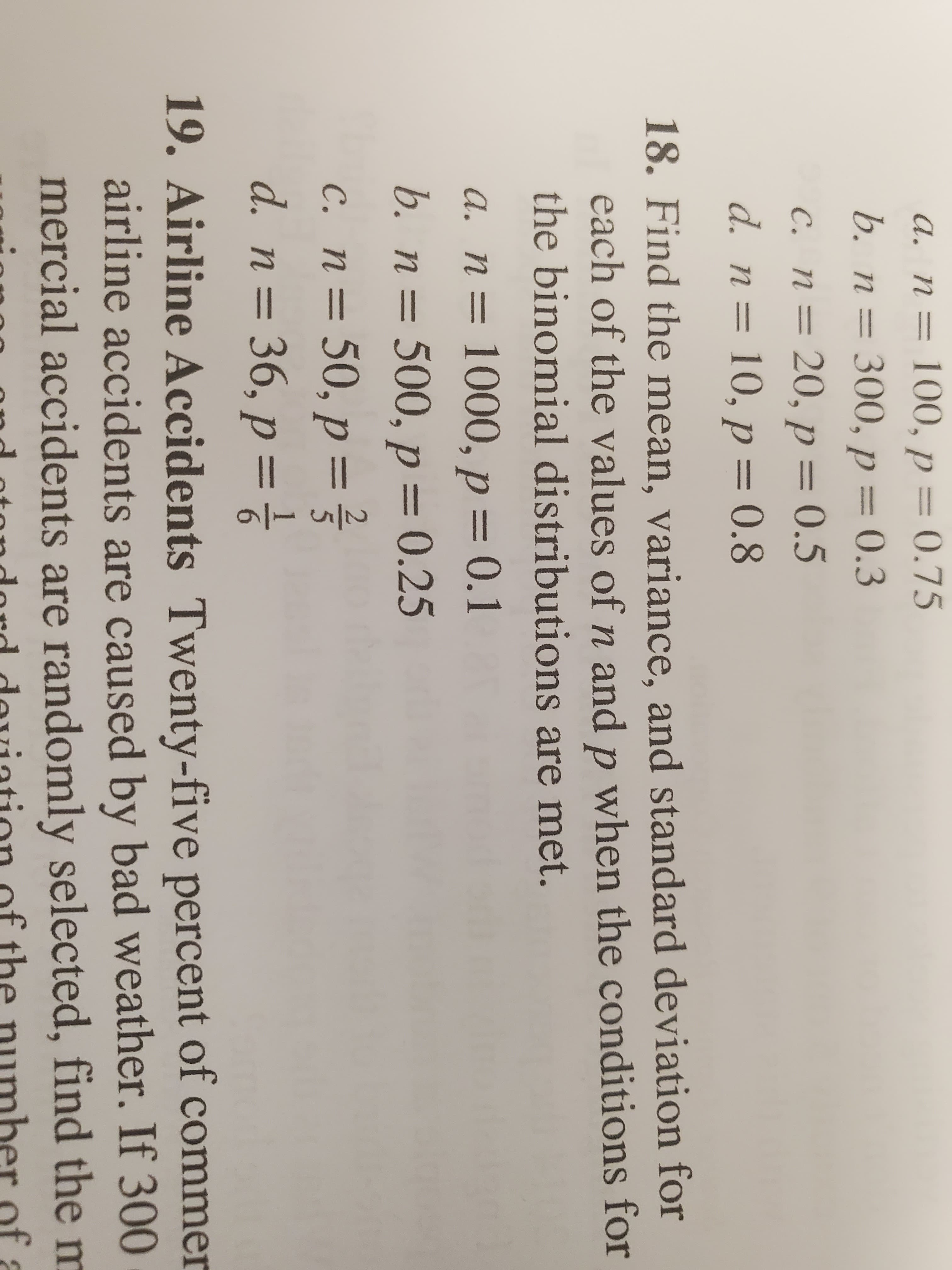 a. n= 100, p = 0.75
= 300, p = 0.3
C. n= 20, p = 0.5
d. n= 10, p= 0.8
b. п %3
%3D
18. Find the mean, variance, and standard deviation for
each of the values of n and p when the conditions for
the binomial distributions are met.
а. п %3D 1000, р — 0.1
b. n= 500, p = 0.25
%3D
c. n= 50, p=
d. n= 36, p = }
%3D
19. Airline Accidents Twenty-five percent of commer
airline accidents are caused by bad weather. If 300
mercial accidents are randomly selected, find the m
of
