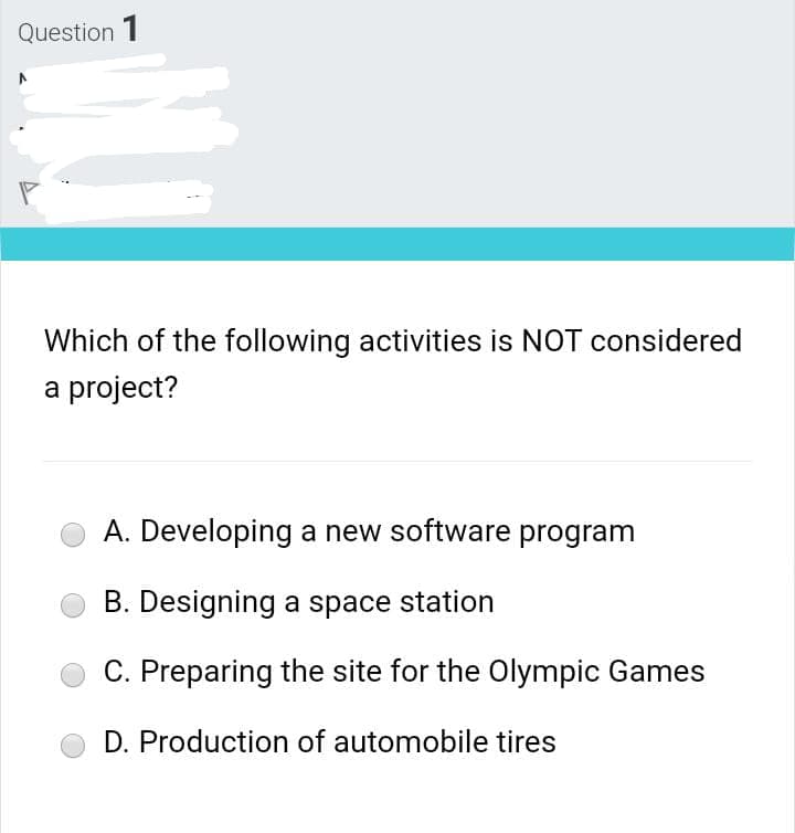 Question 1
Which of the following activities is NOT considered
a project?
A. Developing a new software program
B. Designing a space station
C. Preparing the site for the Olympic Games
D. Production of automobile tires
