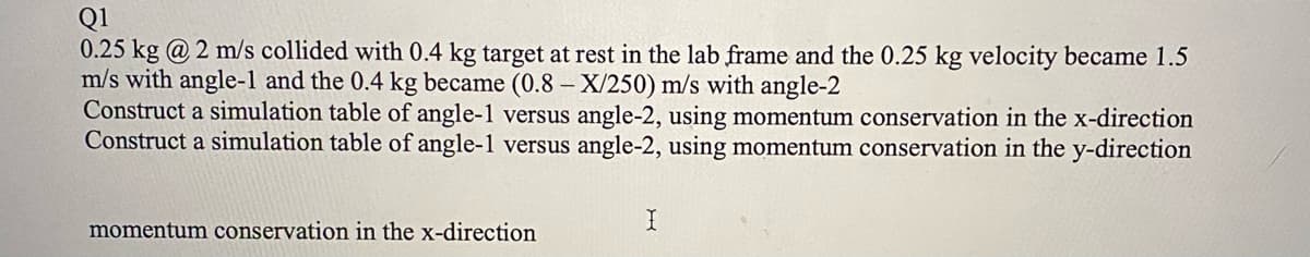 Q1
0.25 kg @ 2 m/s collided with 0.4 kg target at rest in the lab frame and the 0.25 kg velocity became 1.5
m/s with angle-1 and the 0.4 kg became (0.8- X/250) m/s with angle-2
Construct a simulation table of angle-1 versus angle-2, using momentum conservation in the x-direction
Construct a simulation table of angle-1 versus angle-2, using momentum conservation in the y-direction
momentum conservation in the x-direction
