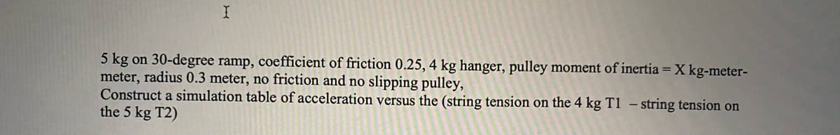 5 kg on 30-degree ramp, coefficient of friction 0.25, 4 kg hanger, pulley moment of inertia =X kg-meter-
meter, radius 0.3 meter, no friction and no slipping pulley,
Construct a simulation table of acceleration versus the (string tension on the 4 kg T1 – string tension on
the 5 kg T2)
