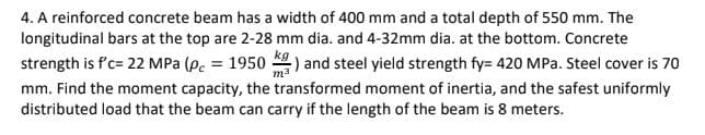 4. A reinforced concrete beam has a width of 400 mm and a total depth of 550 mm. The
longitudinal bars at the top are 2-28 mm dia. and 4-32mm dia. at the bottom. Concrete
strength is f'c= 22 MPa (p. = 1950 ) and steel yield strength fy= 420 MPa. Steel cover is 70
mm. Find the moment capacity, the transformed moment of inertia, and the safest uniformly
distributed load that the beam can carry if the length of the beam is 8 meters.
