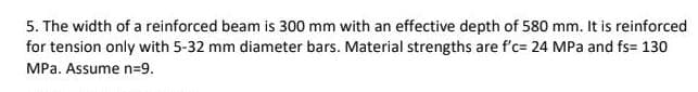 5. The width of a reinforced beam is 300 mm with an effective depth of 580 mm. It is reinforced
for tension only with 5-32 mm diameter bars. Material strengths are f'c= 24 MPa and fs= 130
MPa. Assume n=9.
