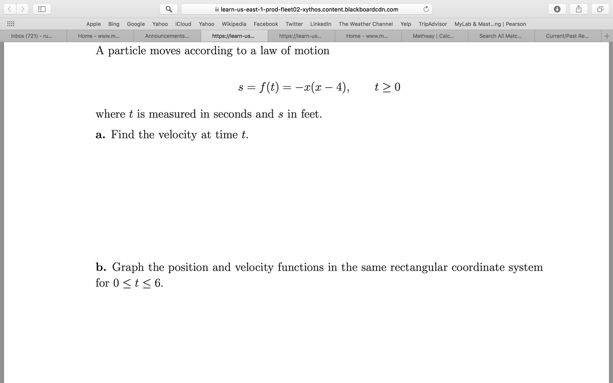 learn-us-east-1-prod-fleet02-xythos.content.blackboardcdn.com
Apple
Bing Google
Yahoo
iCloud
Yahoo
Wikipedia
Facebook
Twitter
LinkedIn
The Weather Channel
Yelp
TripAdvisor
MyLab & Mast...ng | Pearson
Inbox (721) - ru...
Home - www.m...
Announcements...
https://learn-us..
https://learn-us...
Home - www.m...
Mathway | Calc...
Search All Matc...
Current/Past Re...
A particle moves according to a law of motion
s = f(t) = -x(x – 4),
t >0
where t is measured in seconds and s in feet.
a. Find the velocity at time t.
b. Graph the position and velocity functions in the same rectangular coordinate system
for 0 <t < 6.
