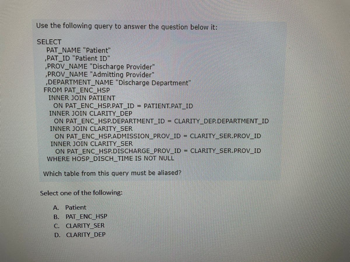 Use the following query to answer the question below it:
SELECT
PAT_NAME "Patient"
PAT_ID "Patient ID
PROV_NAME "Discharge Provider"
PROV_NAME "Admitting Provider"
DEPARTMENT_NAME "Discharge Department"
FROM PAT ENC HSP
INNER JOIN PATIENT
ON PAT_ENC_HSP.PAT_ID = PATIENT.PAT_ID
INNER JOIN CLARITY DEP
ON PAT_ENC_HSP.DEPARTMENT_ID = CLARITY_DEP.DEPARTMENT_ID
INNER JOIN CLARITY SER
ON PAT_ENC_HSP.ADMISSION_PROV_ID = CLARITY_SER.PROV_ID
INNER JOIN CLARITY SER
ON PAT ENC HSP.DISCHARGE_PROV_ID = CLARITY_SER.PROV_ID
WHERE HOSP_DISCH_TIME IS NOT NULL
Which table from this query must be aliased?
Select one of the following:
A. Patient
B.
PAT ENC HSP
C.
CLARITY SER
D. CLARITY DEP