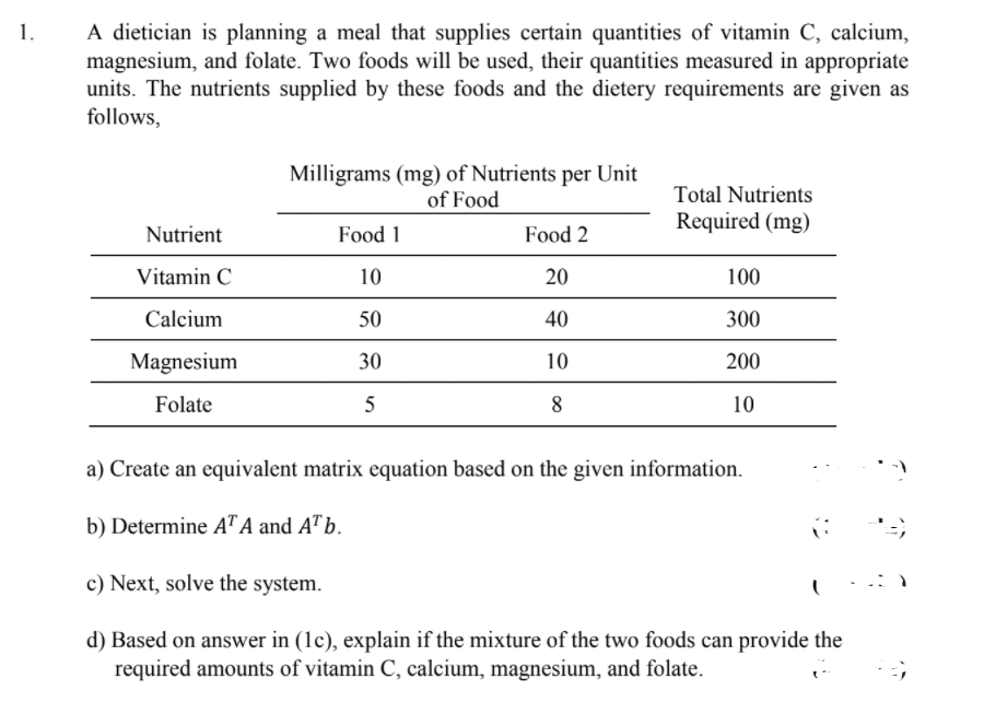 A dietician is planning a meal that supplies certain quantities of vitamin C, calcium,
magnesium, and folate. Two foods will be used, their quantities measured in appropriate
units. The nutrients supplied by these foods and the dietery requirements are given as
follows,
1.
Milligrams (mg) of Nutrients per Unit
of Food
Total Nutrients
Required (mg)
Nutrient
Food 1
Food 2
Vitamin C
10
20
100
Calcium
50
40
300
Magnesium
30
10
200
Folate
5
8
10
a) Create an equivalent matrix equation based on the given information.
b) Determine AT A and A™ b.
c) Next, solve the system.
d) Based on answer in (1c), explain if the mixture of the two foods can provide the
required amounts of vitamin C, calcium, magnesium, and folate.
