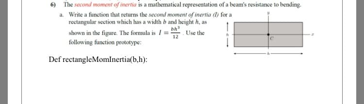 6) The second moment of inertia is a mathematical representation of a beam's resistance to bending.
a. Write a function that returns the second moment of inertia (1) for a
rectangular section which has a width b and height h, as
bh
shown in the figure. The formula is I = :
following function prototype:
Use the
12
Def rectangleMomlnertia(b,h):
