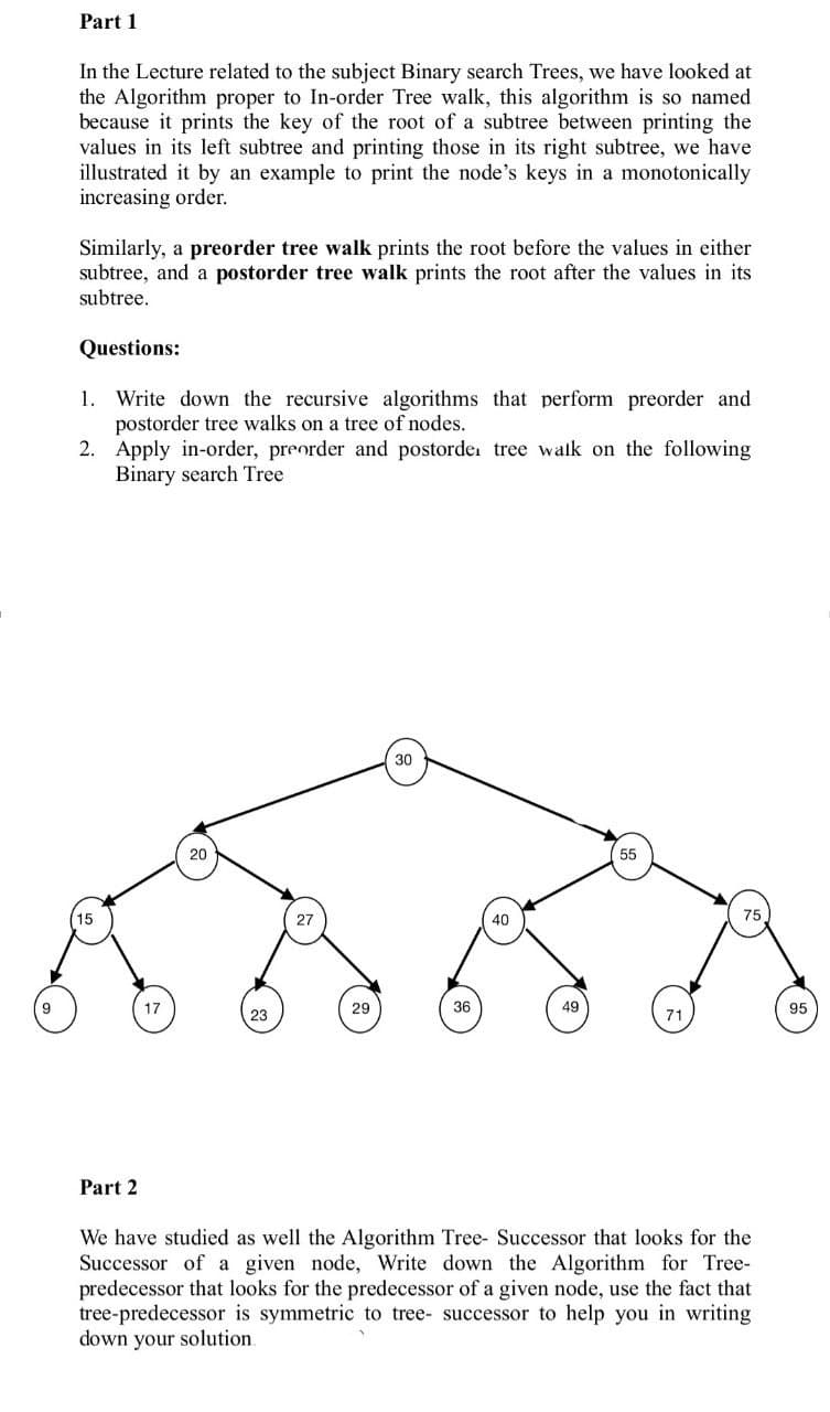 9
Part 1
In the Lecture related to the subject Binary search Trees, we have looked at
the Algorithm proper to In-order Tree walk, this algorithm is so named
because it prints the key of the root of a subtree between printing the
values in its left subtree and printing those in its right subtree, we have
illustrated it by an example to print the node's keys in a monotonically
increasing order.
Similarly, a preorder tree walk prints the root before the values in either
subtree, and a postorder tree walk prints the root after the values in its
subtree.
Questions:
1.
Write down the recursive algorithms that perform preorder and
postorder tree walks on a tree of nodes.
2.
15
Apply in-order, preorder and postorde, tree walk on the following
Binary search Tree
Part 2
17
20
23
27
29
30
36
40
49
55
71
75
We have studied as well the Algorithm Tree- Successor that looks for the
Successor of a given node, Write down the Algorithm for Tree-
predecessor that looks for the predecessor of a given node, use the fact that
tree-predecessor is symmetric to tree- successor to help you in writing
down your solution.
95