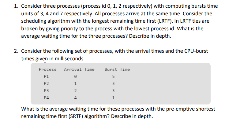 1. Consider three processes (process id 0, 1, 2 respectively) with computing bursts time
units of 3, 4 and 7 respectively. All processes arrive at the same time. Consider the
scheduling algorithm with the longest remaining time first (LRTF). In LRTF ties are
broken by giving priority to the process with the lowest process id. What is the
average waiting time for the three processes? Describe in depth.
2. Consider the following set of processes, with the arrival times and the CPU-burst
times given in milliseconds
Process
Arrival Time
Burst Time
P1
5
P2
3
P3
2
3
P4
4
1
What is the average waiting time for these processes with the pre-emptive shortest
remaining time first (SRTF) algorithm? Describe in depth.
