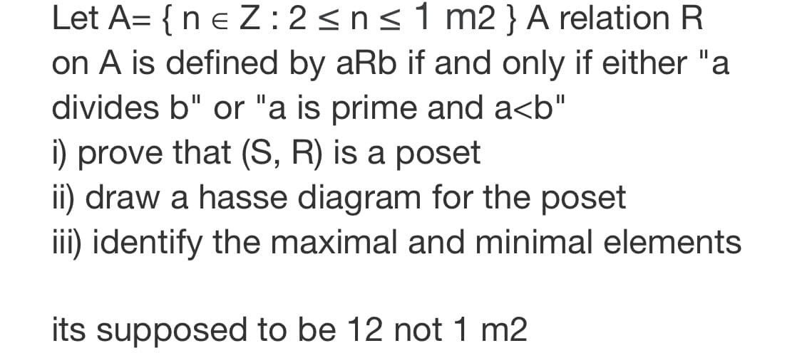 Let A= {n e Z:2<n<1 m2 } A relation R
on A is defined by aRb if and only if either "a
divides b" or "a is prime and a<b"
i) prove that (S, R) is a poset
ii) draw a hasse diagram for the poset
iii) identify the maximal and minimal elements
II
its supposed to be 12 not 1 m2
