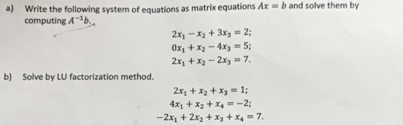 a) Write the following system of equations as matrix equations Ax = b and solve them by
computing A-¹b.
2x₁-x₂ + 3x3 = 2;
0x₁ + x2 - 4x3 = 5;
2x₁ + x2 - 2x3 = 7.
b) Solve by LU factorization method.
2x₁ + x₂ + x3 = 1;
4x₁ + x₂ + x₁ = -2;
-2x₁ + 2x₂ + x3 + x4 = 7.