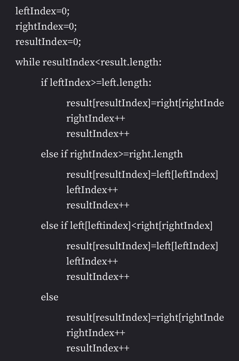 leftIndex=0;
rightIndex=0;
resultIndex=0;
while resultIndex<result.length:
if leftIndex>=left.length:
result[resultIndex]=right[rightInde
rightIndex++
resultIndex++
else if rightIndex>=right.length
result[resultIndex]=left[leftIndex]
leftIndex++
resultIndex++
else if left[leftindex]<right[rightIndex]
result[resultIndex]=left[leftIndex]
leftIndex++
resultIndex++
else
result[resultIndex]=right[rightInde
rightIndex++
resultIndex++
