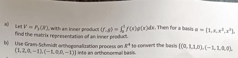 a)
Let V = P3 (R), with an inner product (f.g) = f(x)g (x) dx. Then for a basis a = {1,x, x², x³},
find the matrix representation of an inner product.
b) Use Gram-Schmidt orthogonalization process on R4 to convert the basis {(0,1,1,0), (-1,1,0,0),
(1,2,0,-1), (-1,0,0,-1)} into an orthonormal basis.