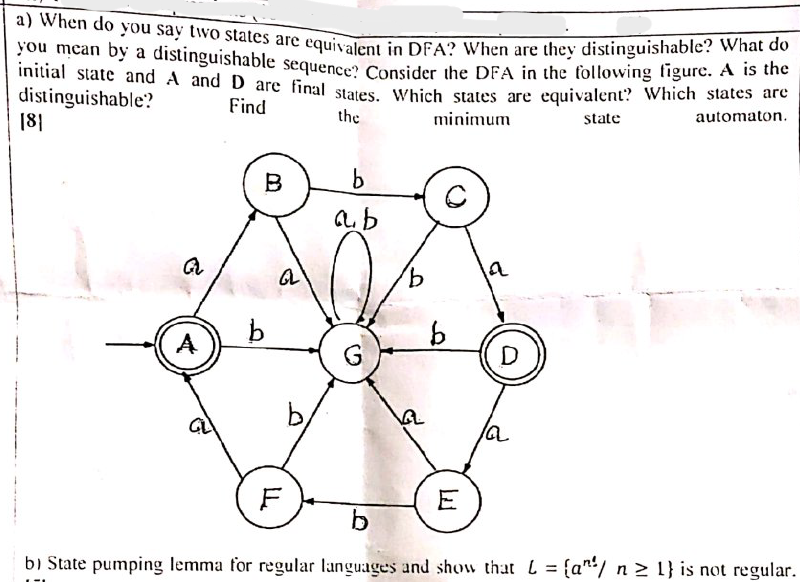 a) When do you say two states are equivalent in DFA? When are they distinguishable? What do
you mcan by a distinguishable sequence Consider the DFA in the following tigurc. A S ahe
initial state and A and D are final staves Which states are equivalent? Which states are
distinguishable?
18|
Find
the
minimum
state
automaton.
B
b
a
A
9.
D
E
b
bi State pumping lemma for regular languages and show that L = {a/ n > 1} is not regular.
