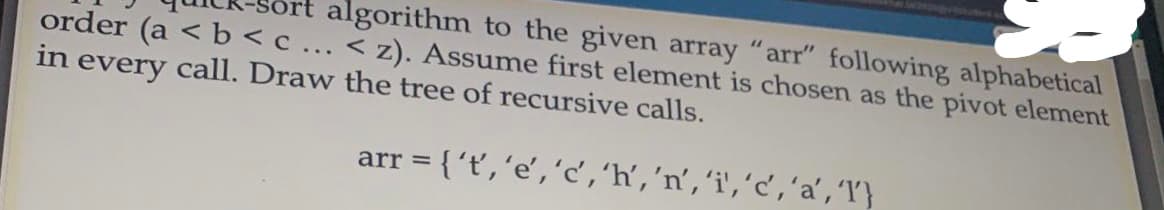 algorithm to the given array "arr" following alphabetical
order (a < b<c ... < z). Assume first element is chosen as the pivot element
in every call. Draw the tree of recursive calls.
arr = {'t','e','c,'h','n', 'i','c','a', 'T}
