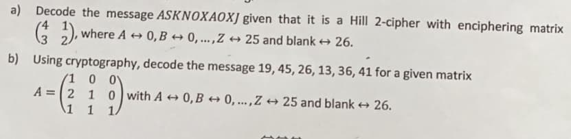 a) Decode the message ASKNOXAOXJ given that it is a Hill 2-cipher with enciphering matrix
(2), where A ⇒ 0, B → 0,..., Z ↔ 25 and blank → 26.
b) Using cryptography, decode the message 19, 45, 26, 13, 36, 41 for a given matrix
1
0 0
A = 2 1 0 with A 0,B0,..., Z25 and blank→ 26.
1
1