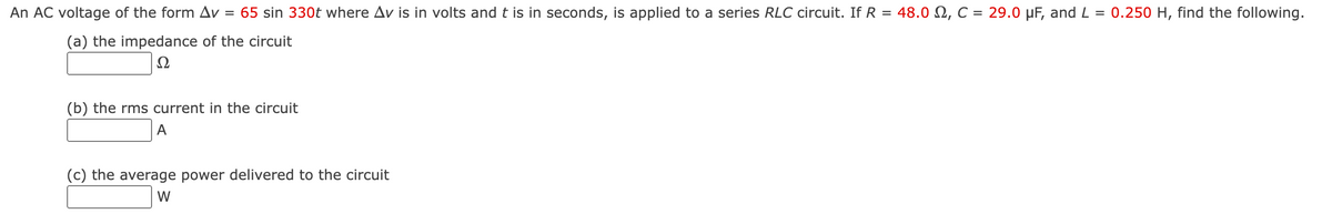 An AC voltage of the form Av
= 65 sin 330t where Av is in volts and t is in seconds, is applied to a series RLC circuit. If R = 48.0 N, C = 29.0 µF, and L = 0.250 H, find the following.
(a) the impedance of the circuit
Ω
(b) the rms current in the circuit
A
(c) the average power delivered to the circuit
W
