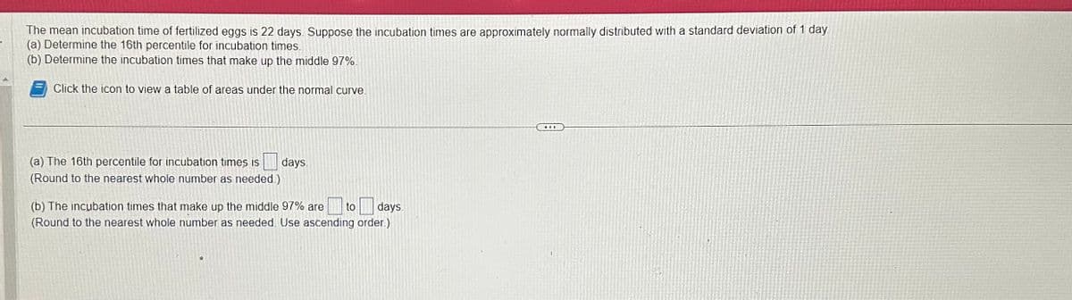 The mean incubation time of fertilized eggs is 22 days. Suppose the incubation times are approximately normally distributed with a standard deviation of 1 day
(a) Determine the 16th percentile for incubation times.
(b) Determine the incubation times that make up the middle 97%.
Click the icon to view a table of areas under the normal curve.
(a) The 16th percentile for incubation times is
(Round to the nearest whole number as needed.)
days.
(b) The incubation times that make up the middle 97% are to days.
(Round to the nearest whole number as needed. Use ascending order.)
...