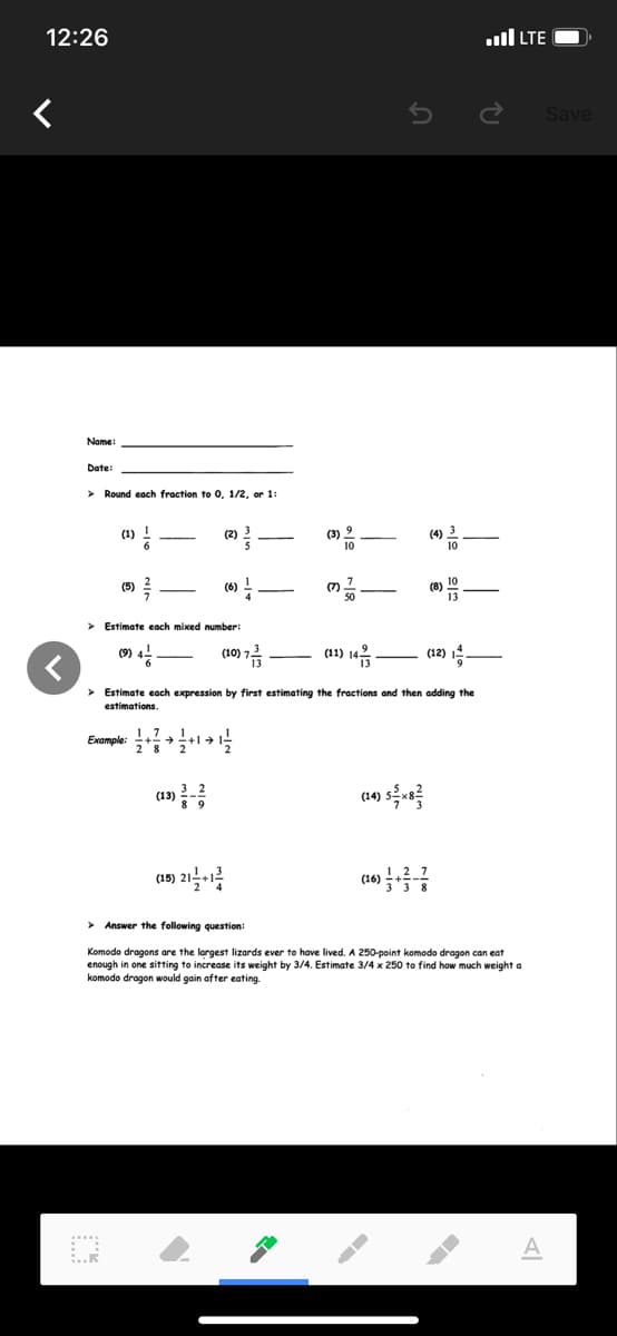 12:26
ull LTE
Save
Name
Date:
> Round each fraction to 0, 1/2, or 1:
(1) !
(2) 2
(3) 2
(4) 3
10
(5)
(6) !
(7)
> Estimate each mixed number:
(9)
(10)
(11)
(12) 4
> Estimate each expression by first estimating the fractions and then adding the
estimations.
Eumple
(13)
(14)
(15)
(16)
> Answer the following question:
Komodo dragons are the largest lizards ever to have lived. A 250-point komodo dragon can eat
enough in one sitting to increase its weight by 3/4. Estimate 3/4 x 250 to find how much weight a
komodo dragon would gain after eating.
A
