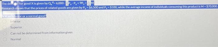 The demand for good X is given by Qd-6,000-
M
Research shows that the prices of related goods are given by Py-$6,500 and P,-$100, while the average income of individuals consuming this product is M - $70,000.
Xan inferior or a normal good?
Inferior
Superior
Can not be determined from information given
Normal