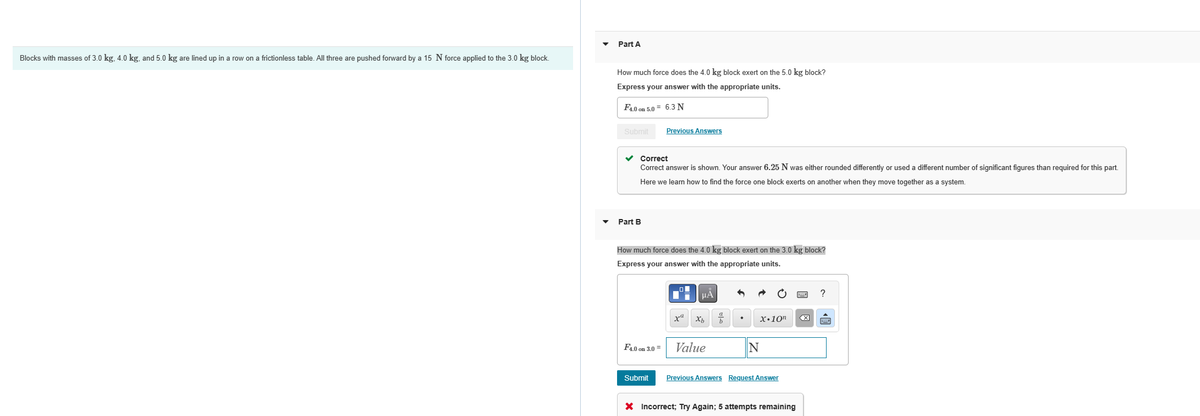 Blocks with masses of 3.0 kg, 4.0 kg, and 5.0 kg are lined up in a row on a frictionless table. All three are pushed forward by a 15 N force applied to the 3.0 kg block.
Part A
How much force does the 4.0 kg block exert on the 5.0 kg block?
Express your answer with the appropriate units.
F4.0 on 5.0= 6.3 N
Submit
✓ Correct
Correct answer is shown. Your answer 6.25 N was either rounded differently or used a different number of significant figures than required for this part.
Here we learn how to find the force one block exerts on another when they move together as a system.
Part B
Previous Answers
How much force does the 4.0 kg block exert on the 3.0 kg block?
Express your answer with the appropriate units.
F4.0 on 3.0 =
Submit
■
μA
xa Xb b
Value
X.10n
N
Previous Answers Request Answer
X Incorrect; Try Again; 5 attempts remaining
<X
?