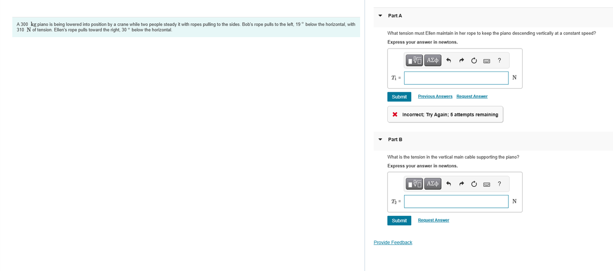 A 300 kg piano is being lowered into position by a crane while two people steady it with ropes pulling to the sides. Bob's rope pulls to the left, 19° below the horizontal, with
310 N of tension. Ellen's rope pulls toward the right, 30° below the horizontal.
Part A
What tension must Ellen maintain in her rope to keep the piano descending vertically at a constant speed?
Express your answer in newtons.
IVE ΑΣΦ
T₁ =
Submit
Part B
X Incorrect; Try Again; 5 attempts remaining
T₂ =
Previous Answers Request Answer
Submit
What is the tension in the vertical main cable supporting the piano?
Express your answer in newtons.
IVE ΑΣΦ
Provide Feedback
?
Request Answer
N
?
N