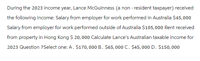 During the 2023 income year, Lance McGuinness (a non-resident taxpayer) received
the following income: Salary from employer for work performed in Australia $45,000
Salary from employer for work performed outside of Australia $105,000 Rent received
from property in Hong Kong $ 20,000 Calculate Lance's Australian taxable income for
2023 Question 7Select one: A. $170,000 B. $65,000 C. $45,000 D. $150,000