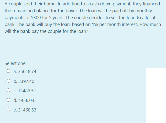 A couple sold their home. In addition to a cash down payment, they financed
the remaining balance for the buyer. The loan will be paid off by monthly
payments of $300 for 5 years. The couple decides to sell the loan to a local
bank. The bank will buy the loan, based on 1% per month interest. How much
will the bank pay the couple for the loan?
Select one:
O a. 35648.74
O b. 3397.40
O c. 13486.51
O d. 1456.03
O e. 31468.53
