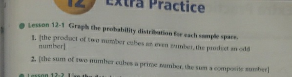 Practice
Lesson 12-1 Graph the probability distribution for each sample space.
1. (the product of two number cubes an even number, the product an odd
number]
2. (the sum of two number cubes a prime number, the sum a composite number]
Lesson 12-2 Use th
