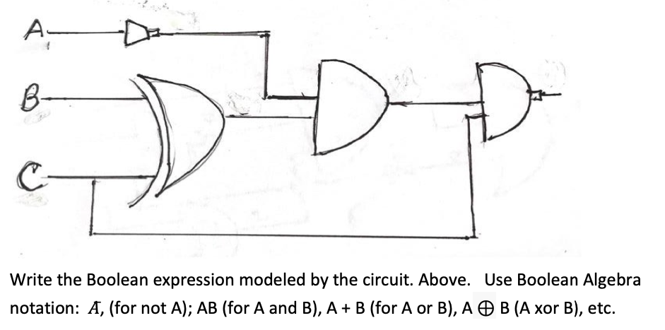 B-
Write the Boolean expression modeled by the circuit. Above. Use Boolean Algebra
notation: A, (for not A); AB (for A and B), A + B (for A or B), A OB (A xor B), etc.
