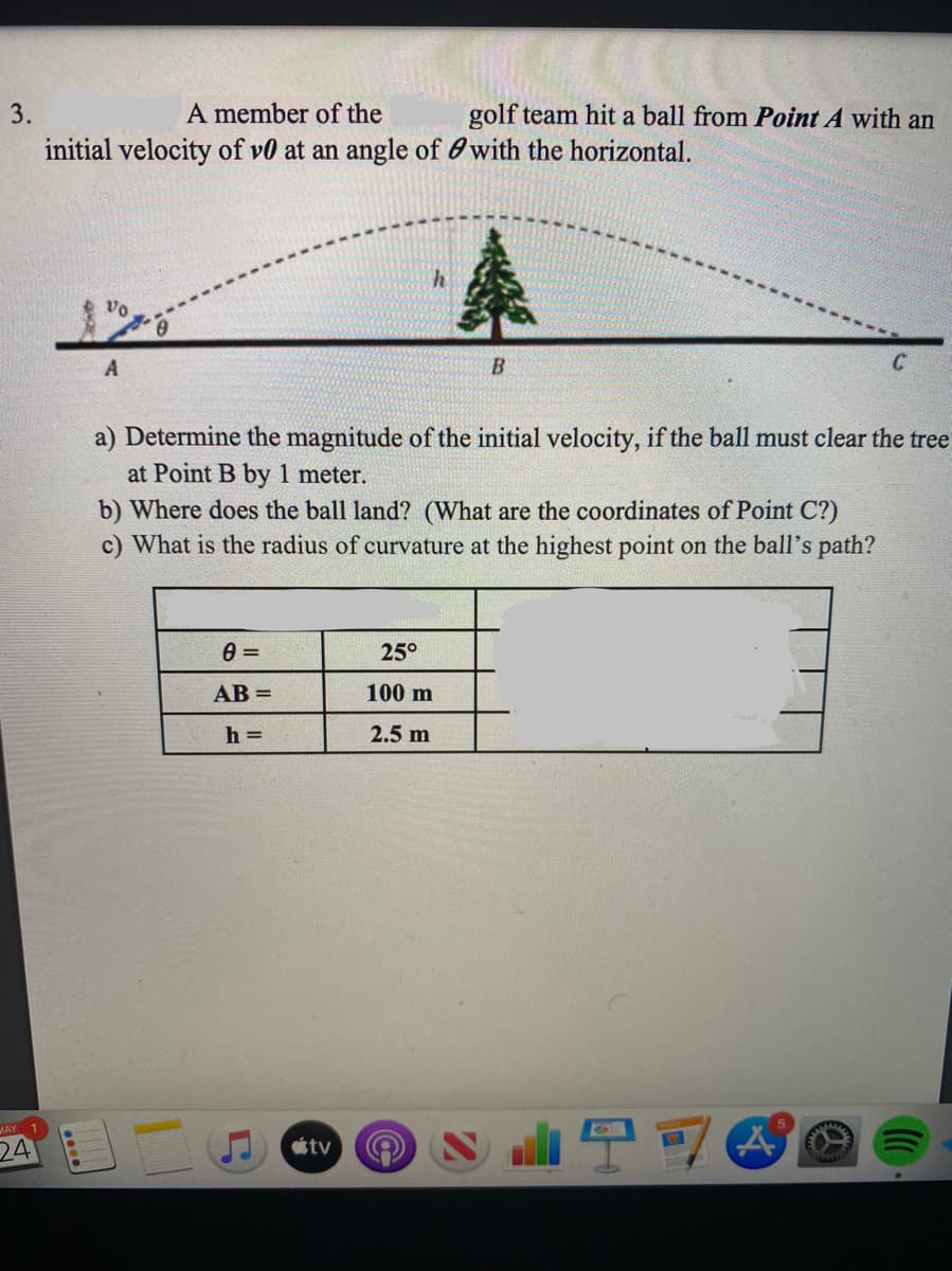 3.
A member of the
golf team hit a ball from Point A with an
initial velocity of v0 at an angle of with the horizontal.
Vo
A
B
a) Determine the magnitude of the initial velocity, if the ball must clear the tree
at Point B by 1 meter.
b) Where does the ball land? (What are the coordinates of Point C?)
c) What is the radius of curvature at the highest point on the ball's path?
0 =
25°
AB=
100 m
h=
2.5 m
5
A
MAY
24
tv
()))