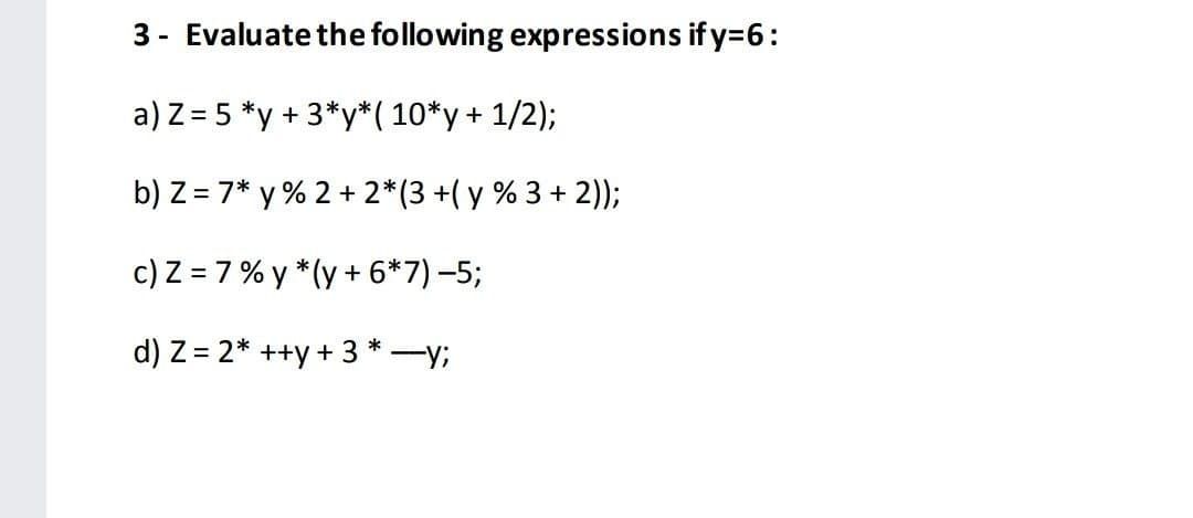 3 - Evaluate the following expressions if y=6:
a) Z = 5 *y + 3*y*( 10*y+ 1/2);
b) Z = 7* y % 2 + 2*(3 +( y % 3 + 2));
c) Z = 7% y *(y + 6*7) -5;
d) Z = 2* ++y + 3 * -y;
