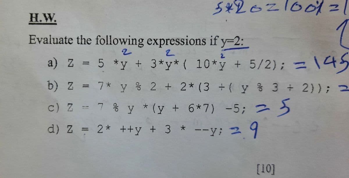 5426210011
Н.W.
Evaluate the following expressions if y-2:
a) Z = 5 *y + 3*y* ( 10*y + 5/2) ; 二
\45
b) z
7* y % 2 + 2* (3 + ( y % 3 +2)); 2
三
c) Z - 7 % y *(y + 6*7) -5; つ う
d) Z = 2* ++y + 3 *
--y; 2 9
[10]
