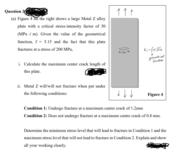 Question 36
(a) Figure 4 on the right shows a large Metal Z alloy
plate with a critical stress-intensity factor of 50
(MPa v m). Given the value of the geometrical
function, f = 5.15 and the fact that this plate
fractures at a stress of 200 MPa,
Ki=fo Jra
2a
giometrical
function
i. Calculate the maximum center crack length of
this plate.
ii. Metal Z will/will not fracture when put under
the following conditions:
Figure 4
Condition 1: Undergo fracture at a maximum center crack of 1.2mm
Condition 2: Does not undergo fracture at a maximum centre crack of 0.8 mm.
Determine the minimum stress level that will lead to fracture in Condition 1 and the
maximum stress level that will not lead to fracture in Condition 2. Explain and show
all your working clearly.
