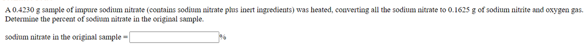 A 0.4230 g sample of impure sodium nitrate (contains sodium nitrate plus inert ingredients) was heated, converting all the sodium nitrate to 0.1625 g of sodium nitrite and oxygen gas.
Determine the percent of sodium nitrate in the original sample.
%
sodium nitrate in the original sample :

