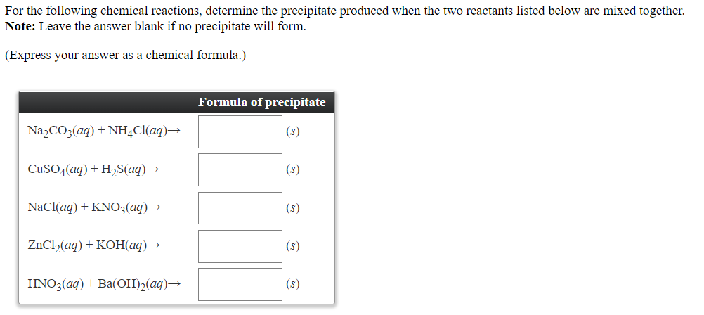 For the following chemical reactions, determine the precipitate produced when the two reactants listed below are mixed together.
Note: Leave the answer blank if no precipitate will form.
(Express your answer as a chemical formula.)
Formula of precipitate
N22CO3(aq) + NH¼CI(aq)→
(s)
CUSO4(aq) + H2S(aq)→
(s)
NaCl(aq) + KNO3(aq)→
(s)
ZNC12(aq) + KOH(aq)→
(s)
HNO3(aq) + Ba(OH)2(aq)→
|(s)
