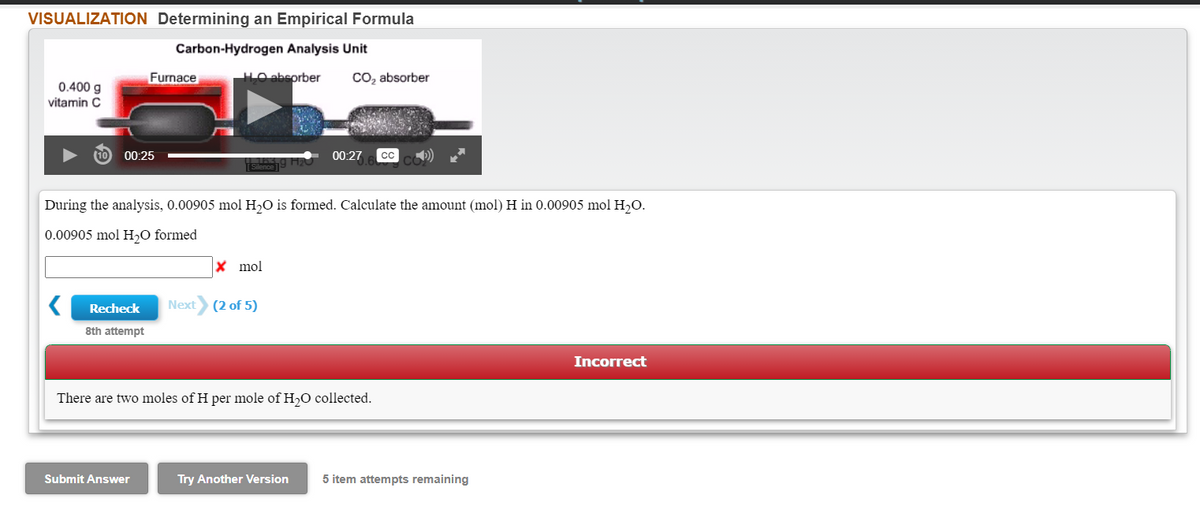 VISUALIZATION Determining an Empirical Formula
Carbon-Hydrogen Analysis Unit
Furnace
LO abeorber
Co, absorber
0.400 g
vitamin C
00:25
00:27
During the analysis, 0.00905 mol H,O is formed. Calculate the amount (mol) H in 0.00905 mol H,O.
0.00905 mol H,O formed
X mol
Recheck
Next
(2 of 5)
8th attempt
Incorrect
There are two moles of H per mole of H,O collected.
Submit Answer
Try Another Version
5 item attempts remaining
