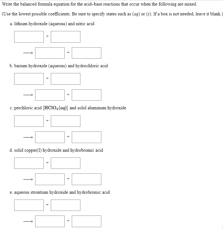 Write the balanced formula equation for the acid-base reactions that occur when the following are mixed.
(Use the lowest possible coefficients. Be sure to specify states such as (ag) or (s). If a box is not needed, leave it blank.)
a. lithium hydroxide (aqueous) and nitric acid
b. barium hydroxide (aqueous) and hydrochloric acid
c. perchloric acid [HCIO,(ag)] and solid aluminum hydroxide
d. solid copper(I) hydroxide and hydrobromic acid
e. aqueous strontium hydroxide and hydrobromic acid
+
