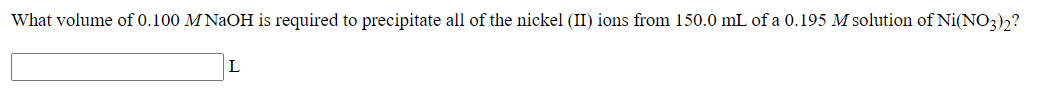 What volume of 0.100 M NAOH is required to precipitate all of the nickel (II) ions from 150.0 mL of a 0.195 M solution of Ni(NO3)2?
L
