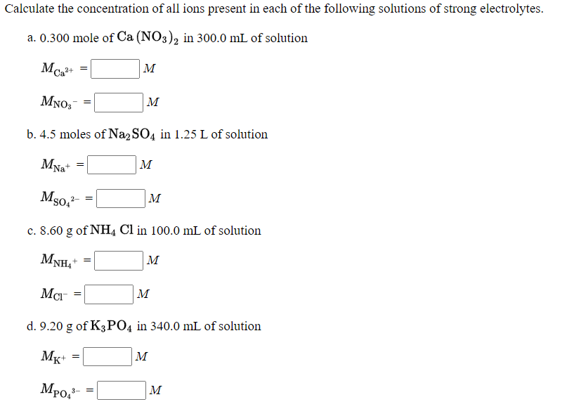 Calculate the concentration of all ions present in each of the following solutions of strong electrolytes.
a. 0.300 mole of Ca (NO3), in 300.0 mL of solution
M
MNO,-
M
b. 4.5 moles of Na2 SO4 in 1.25 L of solution
MNa+
Mso,-
м
c. 8.60 g of NH4 Cl in 100.0 mL of solution
MNH,*
M
+ =
M
d. 9.20 g of K3PO4 in 340.0 mL of solution
Mg+ =
M
Mpo,-
M
3- =
