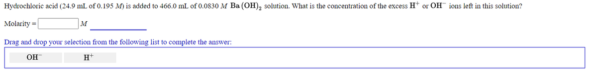 Hydrochloric acid (24.9 mL of 0.195 M) is added to 466.0 mL of 0.0830 M Ba (OH), solution. What is the concentration of the excess H+ or OH ions left in this solution?
Molarity =
M
Drag and drop your selection from the following list to complete the answer:
OH
H+
