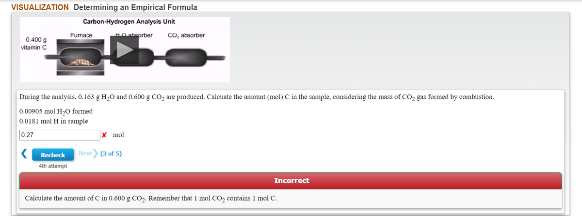 VISUALIZATION Determining an Empirical Formula
Carbon-Hydrogen Analysis Unit
Furnace
HO absorber
CO, absorber
0.400 g
vitamin C
During the analysis, 0.163 g H,0 and 0.600 g CO2 are produced. Calcuate the amount (mol) C in the sample, considering the mass of CO2 gas formed by combustion.
0.00905 mol H,O formed
0.0181 mol H in sample
0.27
X mol
Recheck
Next
(3 of 5)
4th attempt
Incorrect
Calculate the amount of C in 0.600 g CO,. Remember that 1 mol CO, contains 1 mol C.
